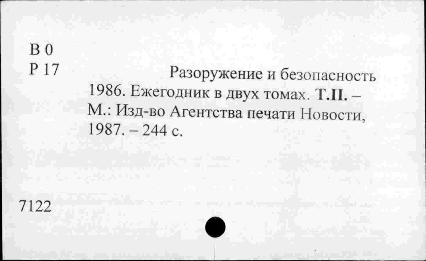 ﻿в о
Р 17
Разоружение и безопасность
1986.	Ежегодник в двух томах. Т.П. -М.: Изд-во Агентства печати Новости,
1987.	-244 с.
7122